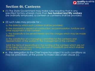 Section 46. Canteens
 (1) The State Government may make rules requiring that in any
specified factory wherein more than two hundred and fifty workers
are ordinarily employed, a canteen or canteens shall be provided.
 (2) such rules may provide for –
a. the date by which such canteen shall be provided;
b. the standards in respect of construction, accommodation, furniture and
other equipment of the canteen;
c. the foodstuffs to be served therein and the charges which may be made
therefor;
d. the constitution of a managing committee for the canteens and
representation of the workers in the management of the canteen;
[(dd) the items of expenditure in the running of the canteen which are not
to be taken into account in fixing the cost of foodstuffs and which shall be
borne by the employer;]
 e. the delegation to the Chief Inspector subject to such conditions as
may be prescribed, of the power to make rules under clause (c).
 