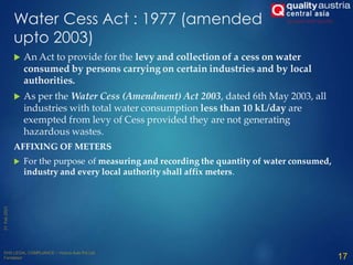 Water Cess Act : 1977 (amended
upto 2003)
 An Act to provide for the levy and collection of a cess on water
consumed by persons carrying on certain industries and by local
authorities.
 As per the Water Cess (Amendment) Act 2003, dated 6th May 2003, all
industries with total water consumption less than 10 kL/day are
exempted from levy of Cess provided they are not generating
hazardous wastes.
AFFIXING OF METERS
 For the purpose of measuring and recording the quantity of water consumed,
industry and every local authority shall affix meters.
17
 