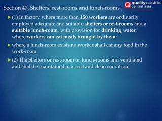 Section 47. Shelters, rest-rooms and lunch-rooms
 (1) In factory where more than 150 workers are ordinarily
employed adequate and suitable shelters or rest-rooms and a
suitable lunch-room, with provision for drinking water,
where workers can eat meals brought by them:
 where a lunch-room exists no worker shall eat any food in the
work-room.
 (2) The Shelters or rest-room or lunch-rooms and ventilated
and shall be maintained in a cool and clean condition.
 