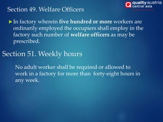 Section 49. Welfare Officers
 In factory wherein five hundred or more workers are
ordinarily employed the occupiers shall employ in the
factory such number of welfare officers as may be
prescribed.
Section 51. Weekly hours
No adult worker shall be required or allowed to
work in a factory for more than forty-eight hours in
any week.
 
