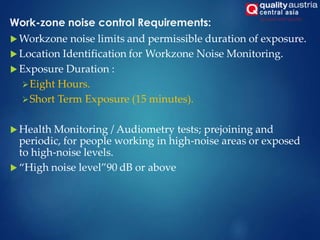 Work-zone noise control Requirements:
 Workzone noise limits and permissible duration of exposure.
 Location Identification for Workzone Noise Monitoring.
 Exposure Duration :
Eight Hours.
Short Term Exposure (15 minutes).
 Health Monitoring / Audiometry tests; prejoining and
periodic, for people working in high-noise areas or exposed
to high-noise levels.
 “High noise level”90 dB or above
 