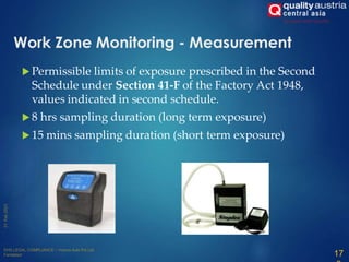 Work Zone Monitoring - Measurement
 Permissible limits of exposure prescribed in the Second
Schedule under Section 41-F of the Factory Act 1948,
values indicated in second schedule.
 8 hrs sampling duration (long term exposure)
 15 mins sampling duration (short term exposure)
17
 