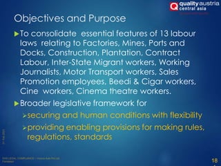 To consolidate essential features of 13 labour
laws relating to Factories, Mines, Ports and
Docks, Construction, Plantation, Contract
Labour, Inter-State Migrant workers, Working
Journalists, Motor Transport workers, Sales
Promotion employees, Beedi & Cigar workers,
Cine workers, Cinema theatre workers.
Broader legislative framework for
securing and human conditions with flexibility
providing enabling provisions for making rules,
regulations, standards
18
Objectives and Purpose
 