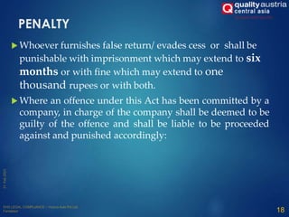 PENALTY
 Whoever furnishes false return/ evades cess or shall be
punishable with imprisonment which may extend to six
months or with fine which may extend to one
thousand rupees or with both.
 Where an offence under this Act has been committed by a
company, in charge of the company shall be deemed to be
guilty of the offence and shall be liable to be proceeded
against and punished accordingly:
18
 