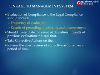  Evaluation of Compliance to the Legal Compliance
should include
Frequency of evaluation
Results of preceding monitoring and measurement
 Should investigate the cause of deviation if results of
previous evaluation indicate that.
 Take Corrective Actions on them.
 Review the effectiveness of corrective actions over a
period of time.
LINKAGE TO MANAGEMENT SYSTEM
 