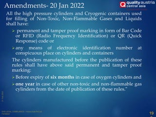Amendments- 20 Jan 2022
All the high pressure cylinders and Cryogenic containers used
for filling of Non-Toxic, Non-Flammable Gases and Liquids
shall have:
 permanent and tamper proof marking in form of Bar Code
or RFID (Radio Frequency Identification) or QR (Quick
Response) code or
 any means of electronic identification number at
conspicuous place on cylinders and containers
The cylinders manufactured before the publication of these
rules shall have above said permanent and tamper proof
marking:
 Before expiry of six months in case of oxygen cylinders and
 one year in case of other non-toxic and non-flammable gas
cylinders from the date of publication of these rules."
19
 