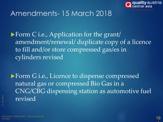 Amendments- 15 March 2018
Form C i.e., Application for the grant/
amendment/renewal/ duplicate copy of a licence
to fill and/or store compressed gas/es in
cylinders revised
Form G i.e., Licence to dispense compressed
natural gas or compressed Bio Gas in a
CNG/CBG dispensing station as automotive fuel
revised
19
 