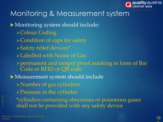 Monitoring & Measurement system
 Monitoring system should include:
Colour Coding
Condition of caps for safety
Safety relief devices*
Labelled with Name of Gas
permanent and tamper proof marking in form of Bar
Code or RFID or QR code
 Measurement system should include
Number of gas cylinders
Pressure in the cylinder
*cylinders containing obnoxious or poisonous gases
shall not be provided with any safety device
19
 