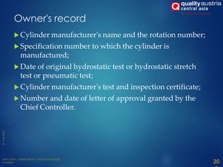 Owner's record
 Cylinder manufacturer's name and the rotation number;
 Specification number to which the cylinder is
manufactured;
 Date of original hydrostatic test or hydrostatic stretch
test or pneumatic test;
 Cylinder manufacturer's test and inspection certificate;
 Number and date of letter of approval granted by the
Chief Controller.
20
 