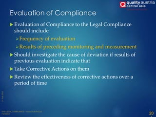 Evaluation of Compliance
 Evaluation of Compliance to the Legal Compliance
should include
Frequency of evaluation
Results of preceding monitoring and measurement
 Should investigate the cause of deviation if results of
previous evaluation indicate that
 Take Corrective Actions on them
 Review the effectiveness of corrective actions over a
period of time
20
 