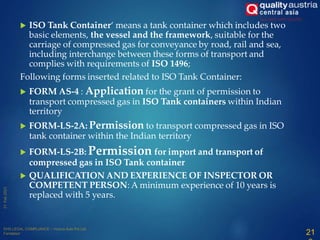 ISO Tank Container‘ means a tank container which includes two
basic elements, the vessel and the framework, suitable for the
carriage of compressed gas for conveyance by road, rail and sea,
including interchange between these forms of transport and
complies with requirements of ISO 1496;
Following forms inserted related to ISO Tank Container:
 FORM AS-4 : Application for the grant of permission to
transport compressed gas in ISO Tank containers within Indian
territory
 FORM-LS-2A: Permission to transport compressed gas in ISO
tank container within the Indian territory
 FORM-LS-2B: Permission for import and transport of
compressed gas in ISO Tank container
 QUALIFICATION AND EXPERIENCE OF INSPECTOR OR
COMPETENT PERSON: A minimum experience of 10 years is
replaced with 5 years.
21
 