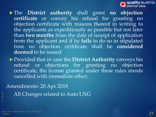  The District authority shall grant no objection
certificate or convey his refusal for granting no
objection certificate with reasons thereof in writing to
the applicants as expeditiously as possible but not later
than two months from the date of receipt of application
from the applicant and if he fails to do so in stipulated
time no objection certificate shall be considered
deemed to be issued:
 Provided that in case the District Authority conveys his
refusal or objections for granting no objection
certificate, the license granted under these rules stands
cancelled with immediate effect.
21
Amendments- 20 Apr 2018
All Changes related to Auto LNG
 