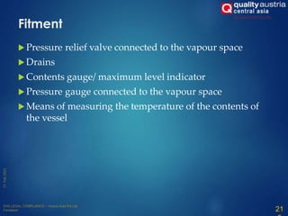 Fitment
 Pressure relief valve connected to the vapour space
 Drains
 Contents gauge/ maximum level indicator
 Pressure gauge connected to the vapour space
 Means of measuring the temperature of the contents of
the vessel
21
 