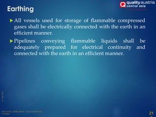 Earthing
 All vessels used for storage of flammable compressed
gases shall be electrically connected with the earth in an
efficient manner.
 Pipelines conveying flammable liquids shall be
adequately prepared for electrical continuity and
connected with the earth in an efficient manner.
21
 
