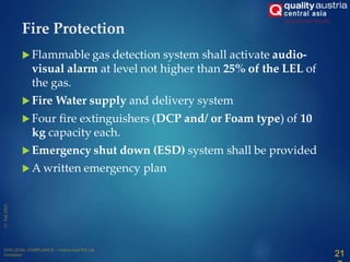 Fire Protection
 Flammable gas detection system shall activate audio-
visual alarm at level not higher than 25% of the LEL of
the gas.
 Fire Water supply and delivery system
 Four fire extinguishers (DCP and/ or Foam type) of 10
kg capacity each.
 Emergency shut down (ESD) system shall be provided
 A written emergency plan
21
 