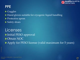 PPE
 Goggles
 Hand gloves suitable for cryogenic liquid handling
 Protective apron
 Safety shoes
Licenses
Initial PESO approval
Obtain NOC
Apply for PESO license (valid maximum for 5 years)
21
 
