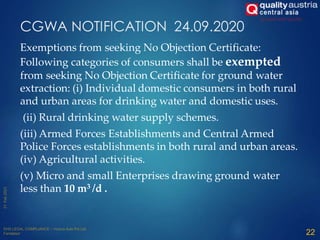Exemptions from seeking No Objection Certificate:
Following categories of consumers shall be exempted
from seeking No Objection Certificate for ground water
extraction: (i) Individual domestic consumers in both rural
and urban areas for drinking water and domestic uses.
(ii) Rural drinking water supply schemes.
(iii) Armed Forces Establishments and Central Armed
Police Forces establishments in both rural and urban areas.
(iv) Agricultural activities.
(v) Micro and small Enterprises drawing ground water
less than 10 m3 /d .
CGWA NOTIFICATION 24.09.2020
22
 