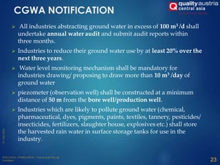  All industries abstracting ground water in excess of 100 m3 /d shall
undertake annual water audit and submit audit reports within
three months.
 Industries to reduce their ground water use by at least 20% over the
next three years.
 Water level monitoring mechanism shall be mandatory for
industries drawing/ proposing to draw more than 10 m3 /day of
ground water
 piezometer (observation well) shall be constructed at a minimum
distance of 50 m from the bore well/production well.
 Industries which are likely to pollute ground water (chemical,
pharmaceutical, dyes, pigments, paints, textiles, tannery, pesticides/
insecticides, fertilizers, slaughter house, explosives etc.) shall store
the harvested rain water in surface storage tanks for use in the
industry.
CGWA NOTIFICATION
23
 