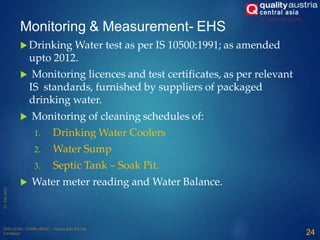 Monitoring & Measurement- EHS
 Drinking Water test as per IS 10500:1991; as amended
upto 2012.
 Monitoring licences and test certificates, as per relevant
IS standards, furnished by suppliers of packaged
drinking water.
 Monitoring of cleaning schedules of:
1. Drinking Water Coolers
2. Water Sump
3. Septic Tank – Soak Pit.
 Water meter reading and Water Balance.
24
 