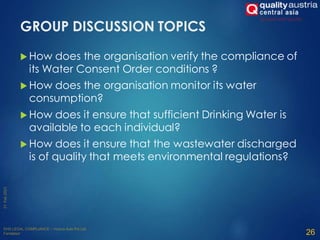 GROUP DISCUSSION TOPICS
 How does the organisation verify the compliance of
its Water Consent Order conditions ?
 How does the organisation monitor its water
consumption?
 How does it ensure that sufficient Drinking Water is
available to each individual?
 How does it ensure that the wastewater discharged
is of quality that meets environmental regulations?
26
 