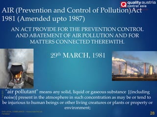 AIR (Prevention and Control of Pollution)Act
1981 (Amended upto 1987)
AN ACT PROVIDE FOR THE PREVENTION CONTROL
AND ABATEMENT OF AIR POLLUTION AND FOR
MATTERS CONNECTED THEREWITH.
29th MARCH, 1981
"air pollutant" means any solid, liquid or gaseous substance [(including
noise)] present in the atmosphere in such concentration as may be or tend to
be injurious to human beings or other living creatures or plants or property or
environment;
28
 