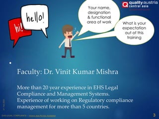 •
Faculty: Dr. Vinit Kumar Mishra
More than 20 year experience in EHS Legal
Compliance and Management Systems.
Experience of working on Regulatory compliance
management for more than 5 countries.
3
Your name,
designation
& functional
area of work What is your
expectation
out of this
training
 