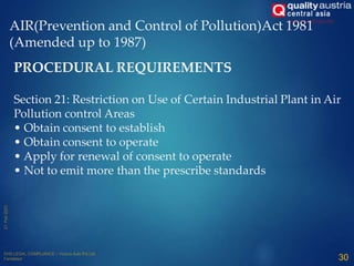 AIR(Prevention and Control of Pollution)Act 1981
(Amended up to 1987)
30
PROCEDURAL REQUIREMENTS
Section 21: Restriction on Use of Certain Industrial Plant in Air
Pollution control Areas
• Obtain consent to establish
• Obtain consent to operate
• Apply for renewal of consent to operate
• Not to emit more than the prescribe standards
 