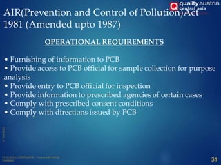 AIR(Prevention and Control of Pollution)Act
1981 (Amended upto 1987)
OPERATIONAL REQUIREMENTS
• Furnishing of information to PCB
• Provide access to PCB official for sample collection for purpose
analysis
• Provide entry to PCB official for inspection
• Provide information to prescribed agencies of certain cases
• Comply with prescribed consent conditions
• Comply with directions issued by PCB
31
 