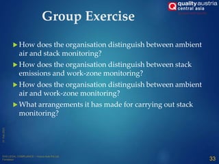 Group Exercise
 How does the organisation distinguish between ambient
air and stack monitoring?
 How does the organisation distinguish between stack
emissions and work-zone monitoring?
 How does the organisation distinguish between ambient
air and work-zone monitoring?
 What arrangements it has made for carrying out stack
monitoring?
33
 