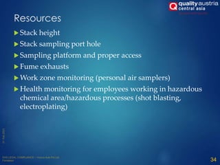 Resources
 Stack height
 Stack sampling port hole
 Sampling platform and proper access
 Fume exhausts
 Work zone monitoring (personal air samplers)
 Health monitoring for employees working in hazardous
chemical area/hazardous processes (shot blasting,
electroplating)
34
 