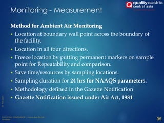 Monitoring - Measurement
Method for Ambient Air Monitoring
• Location at boundary wall point across the boundary of
the facility.
• Location in all four directions.
• Freeze location by putting permanent markers on sample
point for Repeatability and comparison.
• Save time/resources by sampling locations.
• Sampling duration for 24 hrs for NAAQS parameters.
• Methodology defined in the Gazette Notification
• Gazette Notification issued under Air Act, 1981
35
 