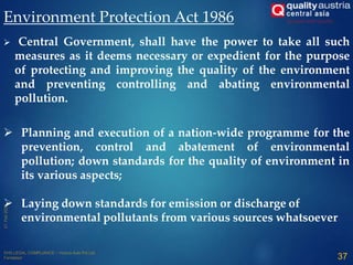 Environment Protection Act 1986
 Central Government, shall have the power to take all such
measures as it deems necessary or expedient for the purpose
of protecting and improving the quality of the environment
and preventing controlling and abating environmental
pollution.
 Planning and execution of a nation-wide programme for the
prevention, control and abatement of environmental
pollution; down standards for the quality of environment in
its various aspects;
 Laying down standards for emission or discharge of
environmental pollutants from various sources whatsoever:
37
 
