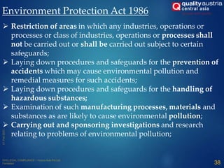Environment Protection Act 1986
 Restriction of areas in which any industries, operations or
processes or class of industries, operations or processes shall
not be carried out or shall be carried out subject to certain
safeguards;
 Laying down procedures and safeguards for the prevention of
accidents which may cause environmental pollution and
remedial measures for such accidents;
 Laying down procedures and safeguards for the handling of
hazardous substances;
 Examination of such manufacturing processes, materials and
substances as are likely to cause environmental pollution;
 Carrying out and sponsoring investigations and research
relating to problems of environmental pollution;
38
 
