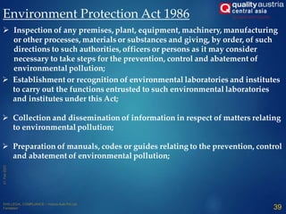 Environment Protection Act 1986
 Establishment or recognition of environmental laboratories and institutes
to carry out the functions entrusted to such environmental laboratories
and institutes under this Act;
 Collection and dissemination of information in respect of matters relating
to environmental pollution;
 Preparation of manuals, codes or guides relating to the prevention, control
and abatement of environmental pollution;
 Inspection of any premises, plant, equipment, machinery, manufacturing
or other processes, materials or substances and giving, by order, of such
directions to such authorities, officers or persons as it may consider
necessary to take steps for the prevention, control and abatement of
environmental pollution;
39
 