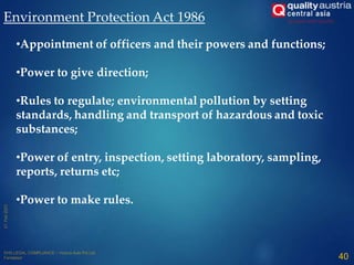 Environment Protection Act 1986
40
•Appointment of officers and their powers and functions;
•Power to give direction;
•Rules to regulate; environmental pollution by setting
standards, handling and transport of hazardous and toxic
substances;
•Power of entry, inspection, setting laboratory, sampling,
reports, returns etc;
•Power to make rules.
 
