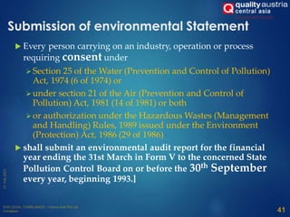 Submission of environmental Statement
 Every person carrying on an industry, operation or process
requiring consent under
 Section 25 of the Water (Prevention and Control of Pollution)
Act, 1974 (6 of 1974) or
 under section 21 of the Air (Prevention and Control of
Pollution) Act, 1981 (14 of 1981) or both
 or authorization under the Hazardous Wastes (Management
and Handling) Rules, 1989 issued under the Environment
(Protection) Act, 1986 (29 of 1986)
 shall submit an environmental audit report for the financial
year ending the 31st March in Form V to the concerned State
Pollution Control Board on or before the 30th September
every year, beginning 1993.]
41
 