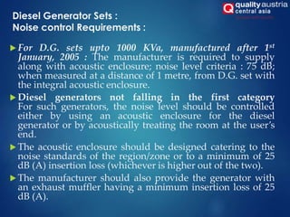 Diesel Generator Sets :
Noise control Requirements :
 For D.G. sets upto 1000 KVa, manufactured after 1st
January, 2005 : The manufacturer is required to supply
along with acoustic enclosure; noise level criteria : 75 dB;
when measured at a distance of 1 metre, from D.G. set with
the integral acoustic enclosure.
 Diesel generators not falling in the first category
For such generators, the noise level should be controlled
either by using an acoustic enclosure for the diesel
generator or by acoustically treating the room at the user’s
end.
 The acoustic enclosure should be designed catering to the
noise standards of the region/zone or to a minimum of 25
dB (A) insertion loss (whichever is higher out of the two).
 The manufacturer should also provide the generator with
an exhaust muffler having a minimum insertion loss of 25
dB (A).
 