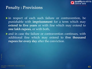 Penalty : Provisions
 in respect of each such failure or contravention, be
punishable with imprisonment for a term which may
extend to five years or with fine which may extend to
one lakh rupees, or with both,
 and in case the failure or contravention continues, with
additional fine which may extend to five thousand
rupees for every day after the conviction.
43
 
