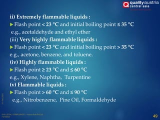 ii) Extremely flammable liquids :
 Flash point < 23 °C and initial boiling point ≤ 35 °C
e.g., acetaldehyde and ethyl ether
(iii) Very highly flammable liquids :
 Flash point < 23 °C and initial boiling point > 35 °C
e.g., acetone, benzene, and toluene.
(iv) Highly flammable liquids :
 Flash point ≥ 23 °C and ≤ 60 °C
e.g., Xylene, Naphtha, Turpentine
(v) Flammable liquids :
 Flash point > 60 °C and ≤ 90 °C
e.g., Nitrobenzene, Pine Oil, Formaldehyde
49
 