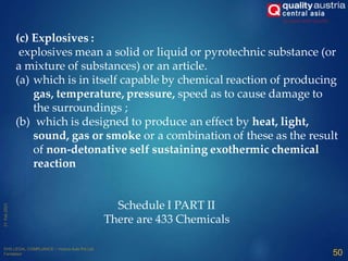 (c) Explosives :
explosives mean a solid or liquid or pyrotechnic substance (or
a mixture of substances) or an article.
(a) which is in itself capable by chemical reaction of producing
gas, temperature, pressure, speed as to cause damage to
the surroundings ;
(b) which is designed to produce an effect by heat, light,
sound, gas or smoke or a combination of these as the result
of non-detonative self sustaining exothermic chemical
reaction
Schedule I PART II
There are 433 Chemicals
50
 
