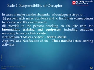 In cases of major accident hazards; take adequate steps to –
(i) prevent such major accidents and to limit their consequences
to persons and the environment;
(ii) provide to the persons working on the site with the
information, training and equipment including antidotes
necessary to ensure their safety.
Notification of Major accident - within 48 Hrs
Approval and Notification of site – Three months before starting
activities
Rule 4: Responsibility of Occupier
52
 
