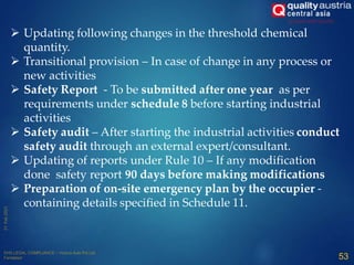  Updating following changes in the threshold chemical
quantity.
 Transitional provision – In case of change in any process or
new activities
 Safety Report - To be submitted after one year as per
requirements under schedule 8 before starting industrial
activities
 Safety audit – After starting the industrial activities conduct
safety audit through an external expert/consultant.
 Updating of reports under Rule 10 – If any modification
done safety report 90 days before making modifications
 Preparation of on-site emergency plan by the occupier -
containing details specified in Schedule 11.
53
 