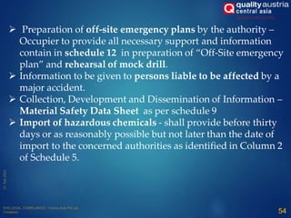 Preparation of off-site emergency plans by the authority –
Occupier to provide all necessary support and information
contain in schedule 12 in preparation of “Off-Site emergency
plan” and rehearsal of mock drill.
 Information to be given to persons liable to be affected by a
major accident.
 Collection, Development and Dissemination of Information –
Material Safety Data Sheet as per schedule 9
 Import of hazardous chemicals - shall provide before thirty
days or as reasonably possible but not later than the date of
import to the concerned authorities as identified in Column 2
of Schedule 5.
54
 