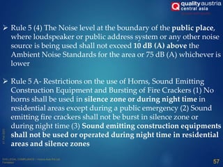  Rule 5 (4) The Noise level at the boundary of the public place,
where loudspeaker or public address system or any other noise
source is being used shall not exceed 10 dB (A) above the
Ambient Noise Standards for the area or 75 dB (A) whichever is
lower
 Rule 5 A- Restrictions on the use of Horns, Sound Emitting
Construction Equipment and Bursting of Fire Crackers (1) No
horns shall be used in silence zone or during night time in
residential areas except during a public emergency (2) Sound
emitting fire crackers shall not be burst in silence zone or
during night time (3) Sound emitting construction equipments
shall not be used or operated during night time in residential
areas and silence zones
57
 