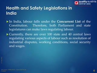 Health and Safety Legislations in
India
 In India, labour falls under the Concurrent List of the
Constitution. Therefore, both Parliament and state
legislatures can make laws regulating labour.
 Currently, there are over 100 state and 40 central laws
regulating various aspects of labour such as resolution of
industrial disputes, working conditions, social security
and wages.
6
 