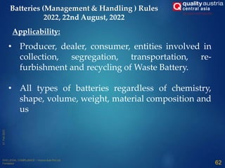 • Producer, dealer, consumer, entities involved in
collection, segregation, transportation, re-
furbishment and recycling of Waste Battery.
• All types of batteries regardless of chemistry,
shape, volume, weight, material composition and
us
Applicability:
62
Batteries (Management & Handling ) Rules
2022, 22nd August, 2022
 