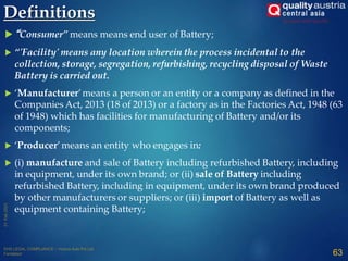 Definitions
 “Consumer” means means end user of Battery;
 “'Facility' means any location wherein the process incidental to the
collection, storage, segregation, refurbishing, recycling disposal of Waste
Battery is carried out.
 ‘Manufacturer’means a person or an entity or a company as defined in the
Companies Act, 2013 (18 of 2013) or a factory as in the Factories Act, 1948 (63
of 1948) which has facilities for manufacturing of Battery and/or its
components;
 ‘Producer’means an entity who engages in:
 (i) manufacture and sale of Battery including refurbished Battery, including
in equipment, under its own brand; or (ii) sale of Battery including
refurbished Battery, including in equipment, under its own brand produced
by other manufacturers or suppliers; or (iii) import of Battery as well as
equipment containing Battery;
63
 