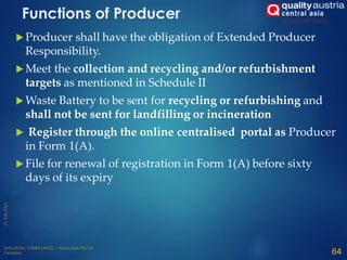 Functions of Producer
 Producer shall have the obligation of Extended Producer
Responsibility.
 Meet the collection and recycling and/or refurbishment
targets as mentioned in Schedule II
 Waste Battery to be sent for recycling or refurbishing and
shall not be sent for landfilling or incineration
 Register through the online centralised portal as Producer
in Form 1(A).
 File for renewal of registration in Form 1(A) before sixty
days of its expiry
64
 