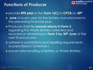 Functions of Producer
 provide EPR plan in the Form 1(C) to CPCB by 30th
 June of every year for the Battery manufactured in
the preceding financial year.
 Producer shall file annual returns in Form 3
regarding the Waste Battery collected and
recycled or refurbished in Form 3 by 30th June of the
next financial year.
 adhere to prohibitions and labelling requirements
as prescribed in Schedule I.
 ensure safe handling of Battery or Waste Battery.
65
 