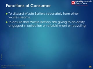 Functions of Consumer
 To discard Waste Battery separately from other
waste streams.
 to ensure that Waste Battery are giving to an entity
engaged in collection or refurbishment or recycling;
66
 
